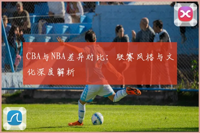 CBA与NBA差异对比：联赛风格与文化深度解析