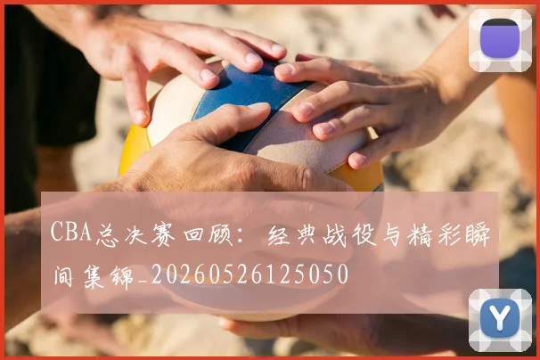 CBA总决赛回顾：经典战役与精彩瞬间集锦_20260526125050