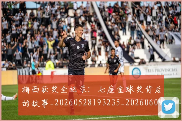 梅西获奖全记录：七座金球奖背后的故事_20260528193235_20260609223709