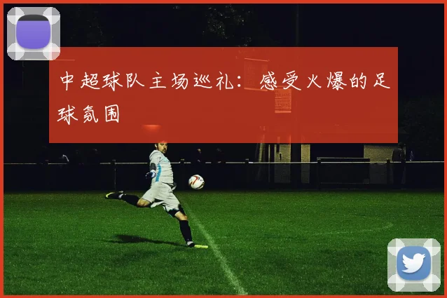 中超球队主场巡礼：感受火爆的足球氛围