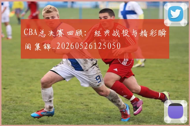CBA总决赛回顾：经典战役与精彩瞬间集锦_20260526125050