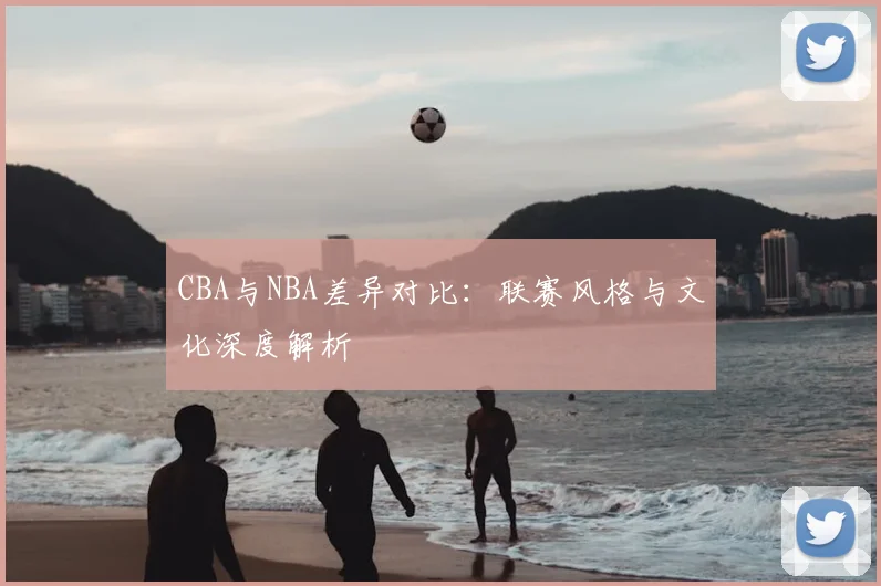 CBA与NBA差异对比：联赛风格与文化深度解析