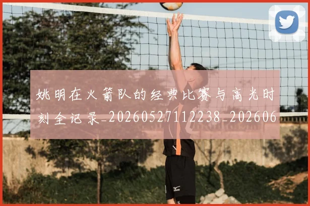 姚明在火箭队的经典比赛与高光时刻全记录_20260527112238_20260609132926