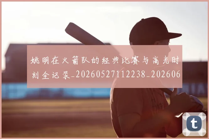 姚明在火箭队的经典比赛与高光时刻全记录_20260527112238_20260609132926